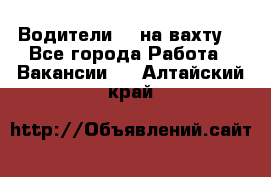 Водители BC на вахту. - Все города Работа » Вакансии   . Алтайский край